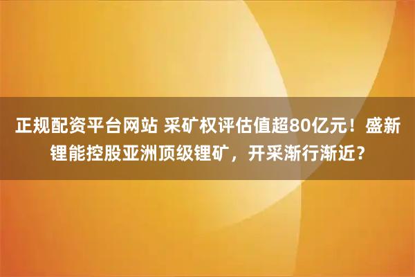 正规配资平台网站 采矿权评估值超80亿元！盛新锂能控股亚洲顶级锂矿，开采渐行渐近？