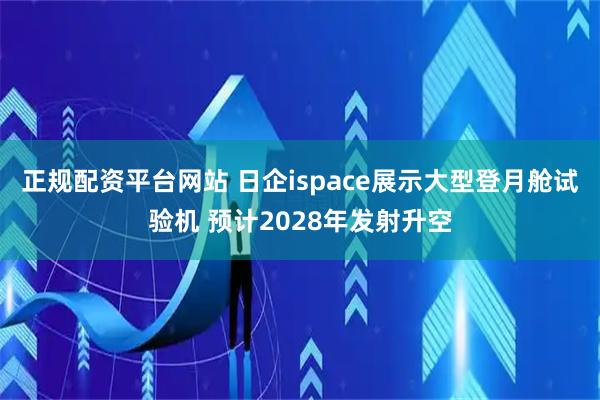 正规配资平台网站 日企ispace展示大型登月舱试验机 预计2028年发射升空
