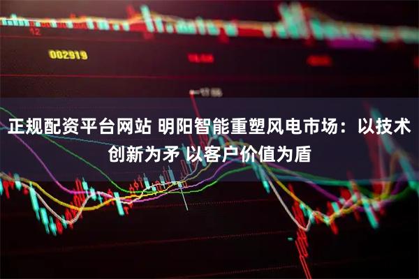正规配资平台网站 明阳智能重塑风电市场：以技术创新为矛 以客户价值为盾