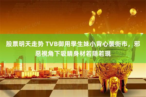 股票明天走势 TVB御用學生妹小背心襲街市，邪惡視角下吸睛身材若隱若現