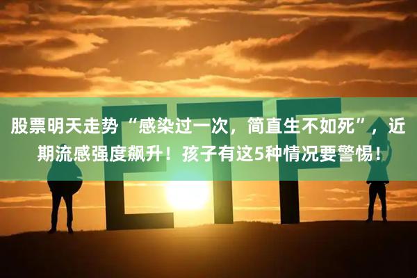 股票明天走势 “感染过一次，简直生不如死”，近期流感强度飙升！孩子有这5种情况要警惕！