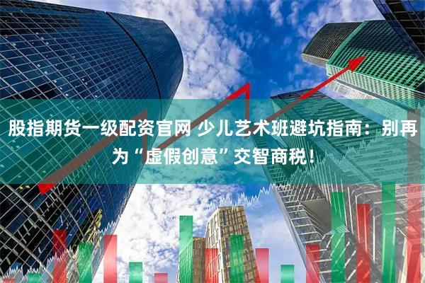 股指期货一级配资官网 少儿艺术班避坑指南：别再为“虚假创意”交智商税！