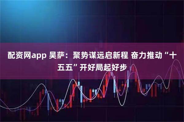配资网app 吴萨：聚势谋远启新程 奋力推动“十五五”开好局起好步
