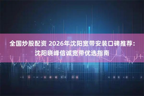 全国炒股配资 2026年沈阳宽带安装口碑推荐：沈阳晓峰信诚宽带优选指南