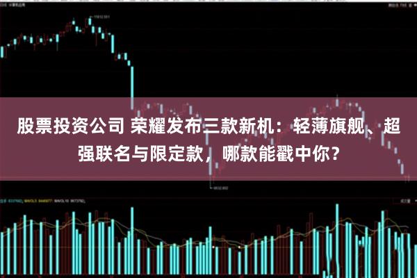 股票投资公司 荣耀发布三款新机：轻薄旗舰、超强联名与限定款，哪款能戳中你？