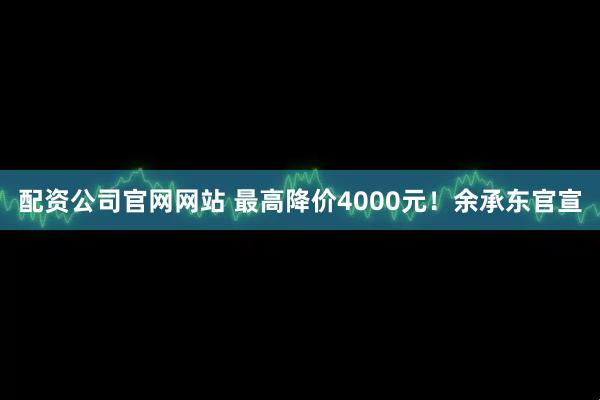 配资公司官网网站 最高降价4000元！余承东官宣
