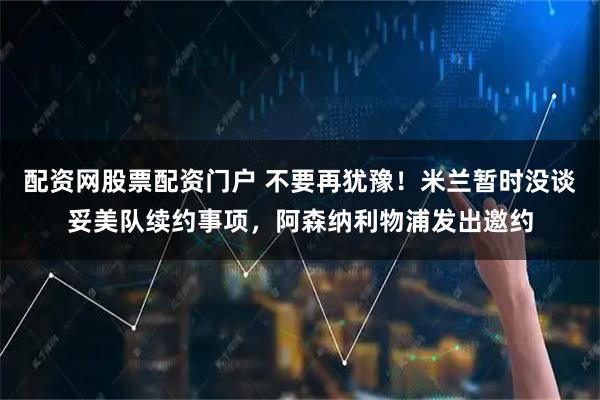 配资网股票配资门户 不要再犹豫！米兰暂时没谈妥美队续约事项，阿森纳利物浦发出邀约