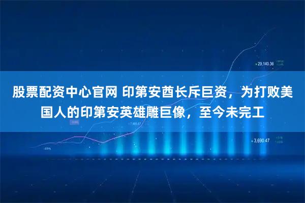 股票配资中心官网 印第安酋长斥巨资，为打败美国人的印第安英雄雕巨像，至今未完工