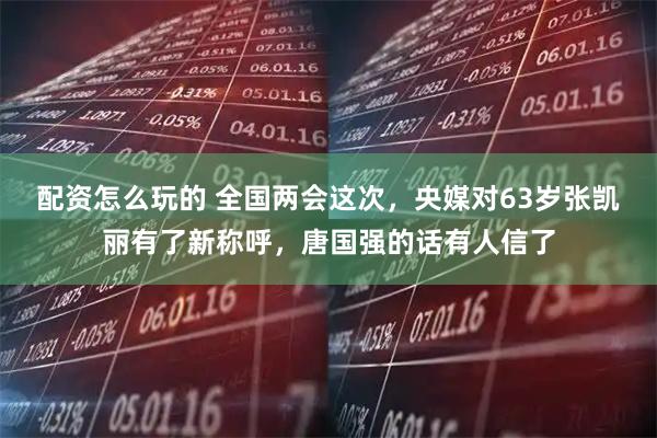 配资怎么玩的 全国两会这次，央媒对63岁张凯丽有了新称呼，唐国强的话有人信了