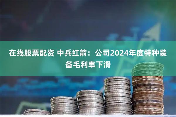 在线股票配资 中兵红箭：公司2024年度特种装备毛利率下滑