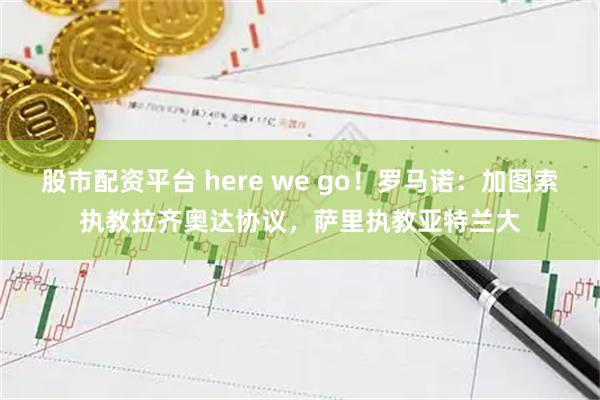 股市配资平台 here we go！罗马诺：加图索执教拉齐奥达协议，萨里执教亚特兰大