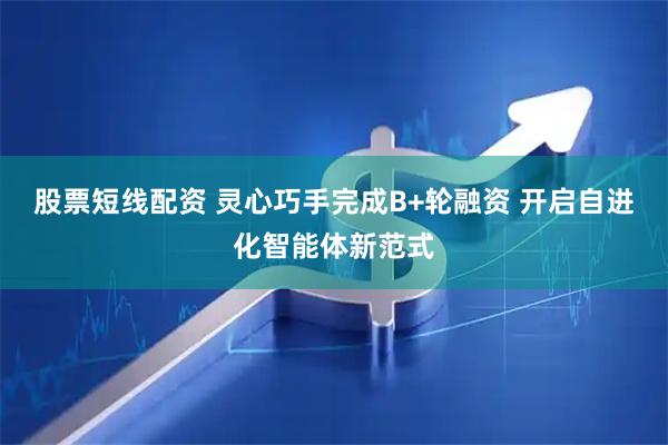 股票短线配资 灵心巧手完成B+轮融资 开启自进化智能体新范式