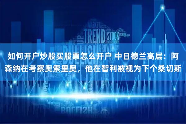 如何开户炒股买股票怎么开户 中日德兰高层：阿森纳在考察奥索里奥，他在智利被视为下个桑切斯