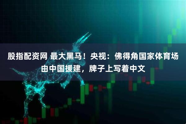 股指配资网 最大黑马！央视：佛得角国家体育场由中国援建，牌子上写着中文