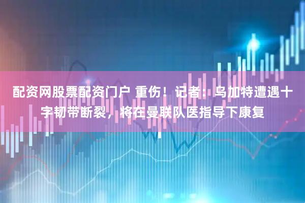 配资网股票配资门户 重伤！记者：乌加特遭遇十字韧带断裂，将在曼联队医指导下康复