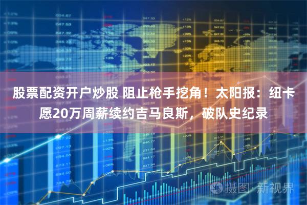 股票配资开户炒股 阻止枪手挖角！太阳报：纽卡愿20万周薪续约吉马良斯，破队史纪录