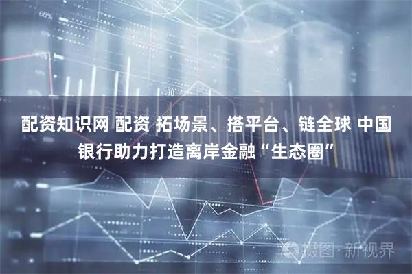 配资知识网 配资 拓场景、搭平台、链全球 中国银行助力打造离岸金融“生态圈”