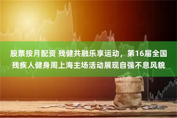 股票按月配资 残健共融乐享运动，第16届全国残疾人健身周上海主场活动展现自强不息风貌