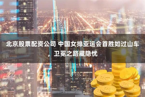 北京股票配资公司 中国女排亚运会首胜如过山车，卫冕之路藏隐忧